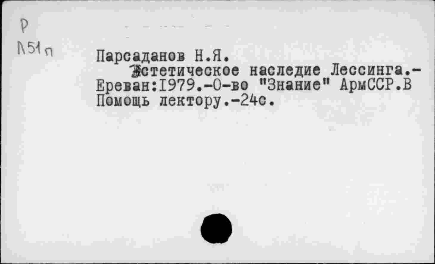 ﻿р
1\ЫП
Парсаданов Н.Я.
Эстетическое наследие Лессинга.-Ереван:1979.-0-во "Знание” АрмССР.В Помощь лектору.-24с.